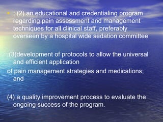 • ; (2) an educational and credentialing program
regarding pain assessment and management
techniques for all clinical staff, preferably
overseen by a hospital wide sedation committee
;(3)development of protocols to allow the universal
and efficient application
of pain management strategies and medications;
and
(4) a quality improvement process to evaluate the
ongoing success of the program.
 