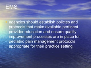 EMS
• agencies should establish policies and
protocols that make available pertinent
provider education and ensure quality
improvement processes are in place for
pediatric pain management protocols
appropriate for their practice setting.
 