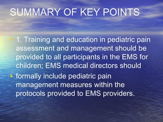 SUMMARY OF KEY POINTS
• 1. Training and education in pediatric pain
assessment and management should be
provided to all participants in the EMS for
children; EMS medical directors should
• formally include pediatric pain
management measures within the
protocols provided to EMS providers.
 