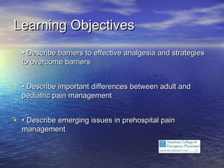 Learning ObjectivesLearning Objectives
• •• Describe barriers to effective analgesia and strategiesDescribe barriers to effective analgesia and strategies
to overcome barriersto overcome barriers
• •• Describe important differences between adult andDescribe important differences between adult and
pediatric pain managementpediatric pain management
• •• Describe emerging issues in prehospital painDescribe emerging issues in prehospital pain
managementmanagement
 