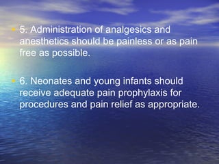 • 5. Administration of analgesics and
anesthetics should be painless or as pain
free as possible.
• 6. Neonates and young infants should
receive adequate pain prophylaxis for
procedures and pain relief as appropriate.
 