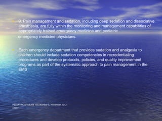 • 9. Pain management and sedation, including deep sedation and dissociative
anesthesia, are fully within the monitoring and management capabilities of
appropriately trained emergency medicine and pediatric
emergency medicine physicians.
• Each emergency department that provides sedation and analgesia to
children should include sedation competencies in recredentialing
procedures and develop protocols, policies, and quality improvement
programs as part of the systematic approach to pain management in the
EMS
PEDIATRICS Volume 130, Number 5, November 2012
e1397
 