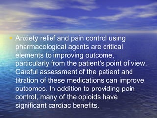 • Anxiety relief and pain control using
pharmacological agents are critical
elements to improving outcome,
particularly from the patient's point of view.
Careful assessment of the patient and
titration of these medications can improve
outcomes. In addition to providing pain
control, many of the opioids have
significant cardiac benefits.
 