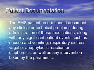 Patient DocumentationPatient Documentation
• The EMS patient record should document
any clinical or technical problems during
administration of these medications, along
with any significant patient events such as
nausea and vomiting, respiratory distress,
vagal or anaphylactic reaction or
diaphoresis, as well as any intervention
taken by the paramedic.
 