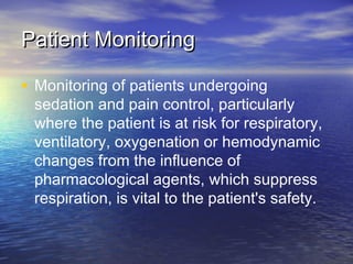 Patient MonitoringPatient Monitoring
• Monitoring of patients undergoing
sedation and pain control, particularly
where the patient is at risk for respiratory,
ventilatory, oxygenation or hemodynamic
changes from the influence of
pharmacological agents, which suppress
respiration, is vital to the patient's safety.
 