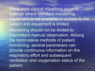 • Many such clinical situations occur in
settings where standard monitoring
equipment is not available or access to the
patient and equipment is limited.
• Monitoring should not be limited to
intermittent manual observation. Among
the noninvasive methods of patient
monitoring, several parameters can
provide continuous information on the
respiratory effort and subsequent
ventilation and oxygenation status of the
patient.
 