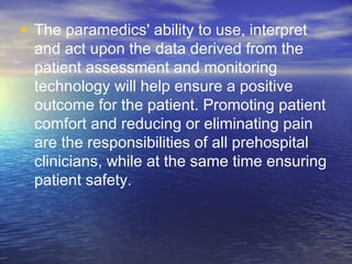 • The paramedics' ability to use, interpret
and act upon the data derived from the
patient assessment and monitoring
technology will help ensure a positive
outcome for the patient. Promoting patient
comfort and reducing or eliminating pain
are the responsibilities of all prehospital
clinicians, while at the same time ensuring
patient safety.
 