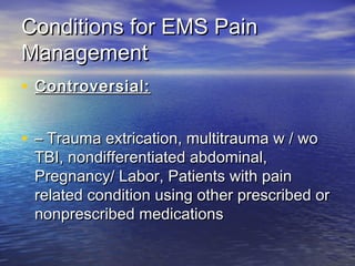 Conditions for EMS PainConditions for EMS Pain
ManagementManagement
• Controversial:Controversial:
• –– Trauma extrication, multitrauma w / woTrauma extrication, multitrauma w / wo
TBI, nondifferentiated abdominal,TBI, nondifferentiated abdominal,
Pregnancy/ Labor, Patients with painPregnancy/ Labor, Patients with pain
related condition using other prescribed orrelated condition using other prescribed or
nonprescribed medicationsnonprescribed medications
 