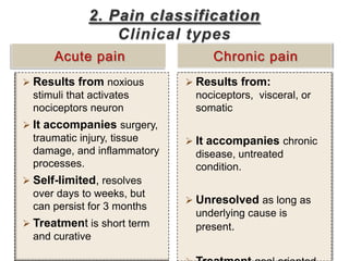 2. Pain classification
                  Clinical types
      Acute pain                  Chronic pain
 Results from noxious        Results from:
  stimuli that activates      nociceptors, visceral, or
  nociceptors neuron          somatic
 It accompanies surgery,
  traumatic injury, tissue    It accompanies chronic
  damage, and inflammatory    disease, untreated
  processes.                  condition.
 Self-limited, resolves
  over days to weeks, but
                              Unresolved as long as
  can persist for 3 months
                              underlying cause is
 Treatment is short term     present.
  and curative
 