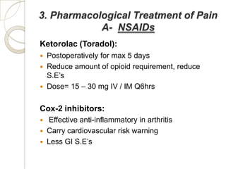 3. Pharmacological Treatment of Pain
            A- NSAIDs
Ketorolac (Toradol):
   Postoperatively for max 5 days
   Reduce amount of opioid requirement, reduce
    S.E’s
   Dose= 15 – 30 mg IV / IM Q6hrs

Cox-2 inhibitors:
   Effective anti-inflammatory in arthritis
   Carry cardiovascular risk warning
   Less GI S.E’s
 