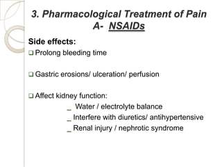 3. Pharmacological Treatment of Pain
            A- NSAIDs
Side effects:
 Prolong bleeding time


 Gastric erosions/ ulceration/ perfusion


 Affect kidney function:
            _ Water / electrolyte balance
            _ Interfere with diuretics/ antihypertensive
            _ Renal injury / nephrotic syndrome
 