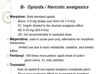 B- Opioids / Narcotic analgesics

 Morphine: Gold standard opiate
        Bolus: 2-5 mg slowly over 5min (Q 1-3 hrs).
        CI: 1mg/hr titrated to the desired analgesic effect.
        IM; 5-10 mg (Q3-4 hrs).
        SC: not recommended in repeated dose.
 Meperidine: used in acute pain only, alternative for morphine
  intolerance.
          limited use due to toxic metabolite, sedative, and emetic
  effect.
 Fentanyl: 100 times more potent, rapid onset of action
             given bolus, CI, oral, patches.
 Tramadol:
       Acts on opioid & non-opioid receptors (moderate pain)
 