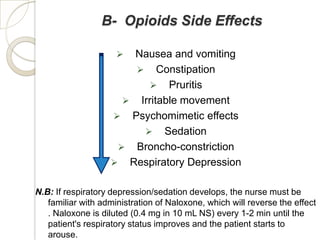 B- Opioids Side Effects

                      Nausea and vomiting
                        Constipation
                           Pruritis
                      Irritable movement
                    Psychomimetic effects
                         Sedation
                     Broncho-constriction
                    Respiratory Depression


N.B: If respiratory depression/sedation develops, the nurse must be
   familiar with administration of Naloxone, which will reverse the effect
   . Naloxone is diluted (0.4 mg in 10 mL NS) every 1-2 min until the
   patient's respiratory status improves and the patient starts to
   arouse.
 