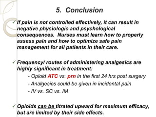 5. Conclusion
 If pain is not controlled effectively, it can result in
  negative physiologic and psychological
  consequences. Nurses must learn how to properly
  assess pain and how to optimize safe pain
  management for all patients in their care.

 Frequency/ routes of administering analgesics are
  highly significant in treatment:
      - Opioid ATC vs. prn in the first 24 hrs post surgery
      - Analgesics could be given in incidental pain
      - IV vs. SC vs. IM

 Opioids can be titrated upward for maximum efficacy,
  but are limited by their side effects.
 