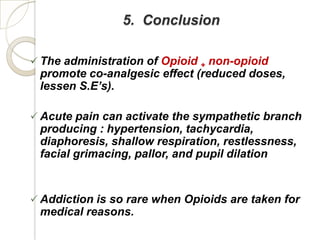 5. Conclusion

 The administration of Opioid + non-opioid
 promote co-analgesic effect (reduced doses,
 lessen S.E’s).

 Acute pain can activate the sympathetic branch
 producing : hypertension, tachycardia,
 diaphoresis, shallow respiration, restlessness,
 facial grimacing, pallor, and pupil dilation


 Addiction is so rare when Opioids are taken for
 medical reasons.
 