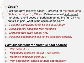     Case1:
  Post operative (sleeve) patient , ordered for morphine 3mg
  Q4 hrs, perfalgan 1g Q6hrs. Patient received 2 doses of
  morphine, and 4 doses of perfalgan during the first 24 hrs;
  but still in pain, what is the cause of his pain?
a. Patient is complainer & will be fine in few hours
b. Need different analgesic than morphine
c. Morphine was given prn not ATC
d. Patient is sedated and can not be assessed probably


Pain assessment for effective pain control:
a.    Pain score 4 – 7
b.    Multimodal analgesic (opioid + non-opioid)
c.    Morphine should be given ATC
d.    Pain assessment should be done appropriately
 