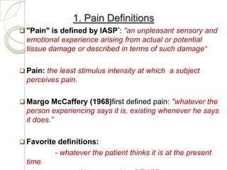 1. Pain Definitions
 "Pain" is defined by IASP*: "an unpleasant sensory and
  emotional experience arising from actual or potential
  tissue damage or described in terms of such damage“

 Pain: the least stimulus intensity at which a subject
  perceives pain.

 Margo McCaffery (1968)first defined pain: "whatever the
  person experiencing says it is, existing whenever he says
  it does.”

 Favorite definitions:
          - whatever the patient thinks it is at the present
  time.
 