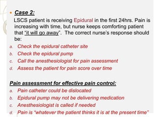    Case 2:
  LSCS patient is receiving Epidural in the first 24hrs. Pain is
  increasing with time, but nurse keeps comforting patient
  that “it will go away”. The correct nurse’s response should
  be:
a. Check the epidural catheter site
b. Check the epidural pump
c. Call the anesthesiologist for pain assessment
d. Assess the patient for pain score over time


Pain assessment for effective pain control:
a. Pain catheter could be dislocated
b. Epidural pump may not be delivering medication
c. Anesthesiologist is called if needed
d. Pain is “whatever the patient thinks it is at the present time”
 