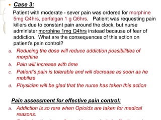    Case 3:
  Patient with moderate - sever pain was ordered for morphine
  5mg Q4hrs, perfalgan 1 g Q6hrs. Patient was requesting pain
  killers due to constant pain around the clock, but nurse
  administer morphine 1mg Q4hrs instead because of fear of
  addiction. What are the consequences of this action on
  patient’s pain control?
a. Reducing the dose will reduce addiction possibilities of
   morphine
b. Pain will increase with time
c. Patient’s pain is tolerable and will decrease as soon as he
   mobilize
d. Physician will be glad that the nurse has taken this action


 Pain assessment for effective pain control:
a. Addiction is so rare when Opioids are taken for medical
   reasons.
 
