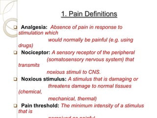 1. Pain Definitions
 Analgesia: Absence of pain in response to
 stimulation which
               would normally be painful (e.g. using
 drugs)
 Nociceptor: A sensory receptor of the peripheral
              (somatosensory nervous system) that
 transmits
              noxious stimuli to CNS.
 Noxious stimulus: A stimulus that is damaging or
               threatens damage to normal tissues
 (chemical,
               mechanical, thermal)
 Pain threshold: The minimum intensity of a stimulus
 that is
 