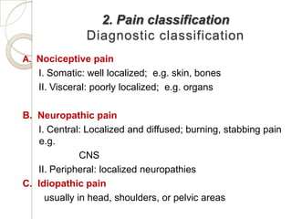 2. Pain classification
               Diagnostic classification
A. Nociceptive pain
   I. Somatic: well localized; e.g. skin, bones
   II. Visceral: poorly localized; e.g. organs

B. Neuropathic pain
   I. Central: Localized and diffused; burning, stabbing pain
    e.g.
              CNS
   II. Peripheral: localized neuropathies
C. Idiopathic pain
     usually in head, shoulders, or pelvic areas
 