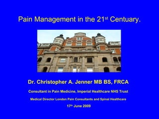 Pain Management in the 21 st  Centuary. Dr. Christopher A. Jenner MB BS, FRCA Consultant in Pain Medicine, Imperial Healthcare NHS Trust Medical Director London Pain Consultants and Spinal Healthcare 17 th  June 2009 