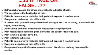 ....IS IT TRUE OR
FALSE…??
❏ Self-report of pain is the single most reliable indicator of pain.
❏ The caregiver is the best judge of pain.
❏ Patients do no always verbalize their pain but express it is other ways
❏ Everyone experiences pain differently
❏ A person with pain will always have obvious signs such as moaning, abnormal vital
signs, or not eating.
❏ Addiction is common when opioid medications are prescribed.
❏ Pain medication should be given only after the patient develops pain.
❏ Pain is what a patient says it is.
❏ Pain is totally subjective.
❏ Patients do no always verbalize their pain but express it is other ways.
❏ Everyone experiences pain differently.
❏ One person’s report of severe pain may seem like almost nothing compared to
another.
 