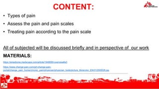 CONTENT:
• Types of pain
• Assess the pain and pain scales
• Treating pain according to the pain scale
All of subjected will be discussed briefly and in perspective of our work
MATERIALS:
https://emedicine.medscape.com/article/1948069-overview#a3
https://www.change-pain.com/grt-change-pain-
portal/change_pain_home/chronic_pain/physician/physician_tools/picture_library/en_EN/312500026.jsp
MSF Clinical Guidelines and MSF protocols
 