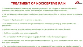 TREATMENT OF NOCICEPTIVE PAIN
– Pain can only be treated correctly if it is correctly evaluated. The only person who can evaluate the
intensity of pain is the patient himself. The use of pain assessment scales is invaluable.
– The pain evaluation observations should be recorded in the patient chart in the same fashion as other vital
signs.
– Treatment of pain should be as prompt as possible.
– It is recommended to administer analgesics in advance when appropriate (e.g. before painful care
procedures).
– Analgesics should be prescribed and administered at fixed time intervals (not on demand).
– Oral forms should be used whenever possible.
– The combination of different analgesic drugs (multimodal analgesia) is advantageous.
– Start with an analgesic from the level presumed most effective: e.g., in the event of a fractured femur, start
with a Step 3 analgesic.
– The treatment and dose chosen are guided by the assessment of pain intensity, but also by the patient’s
 