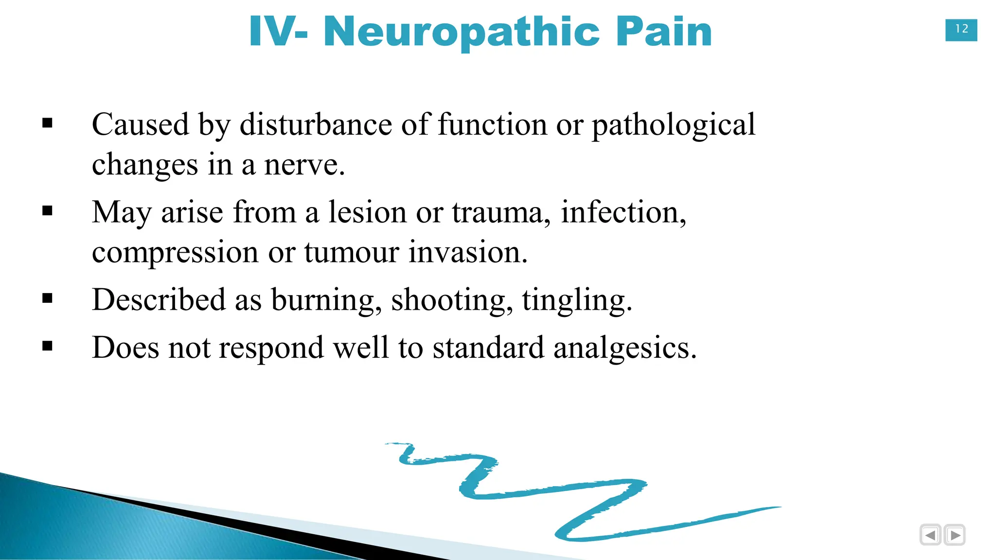 12
IV- Neuropathic Pain
 Caused by disturbance of function or pathological
changes in a nerve.
 May arise from a lesion or trauma, infection,
compression or tumour invasion.
 Described as burning, shooting, tingling.
 Does not respond well to standard analgesics.
 