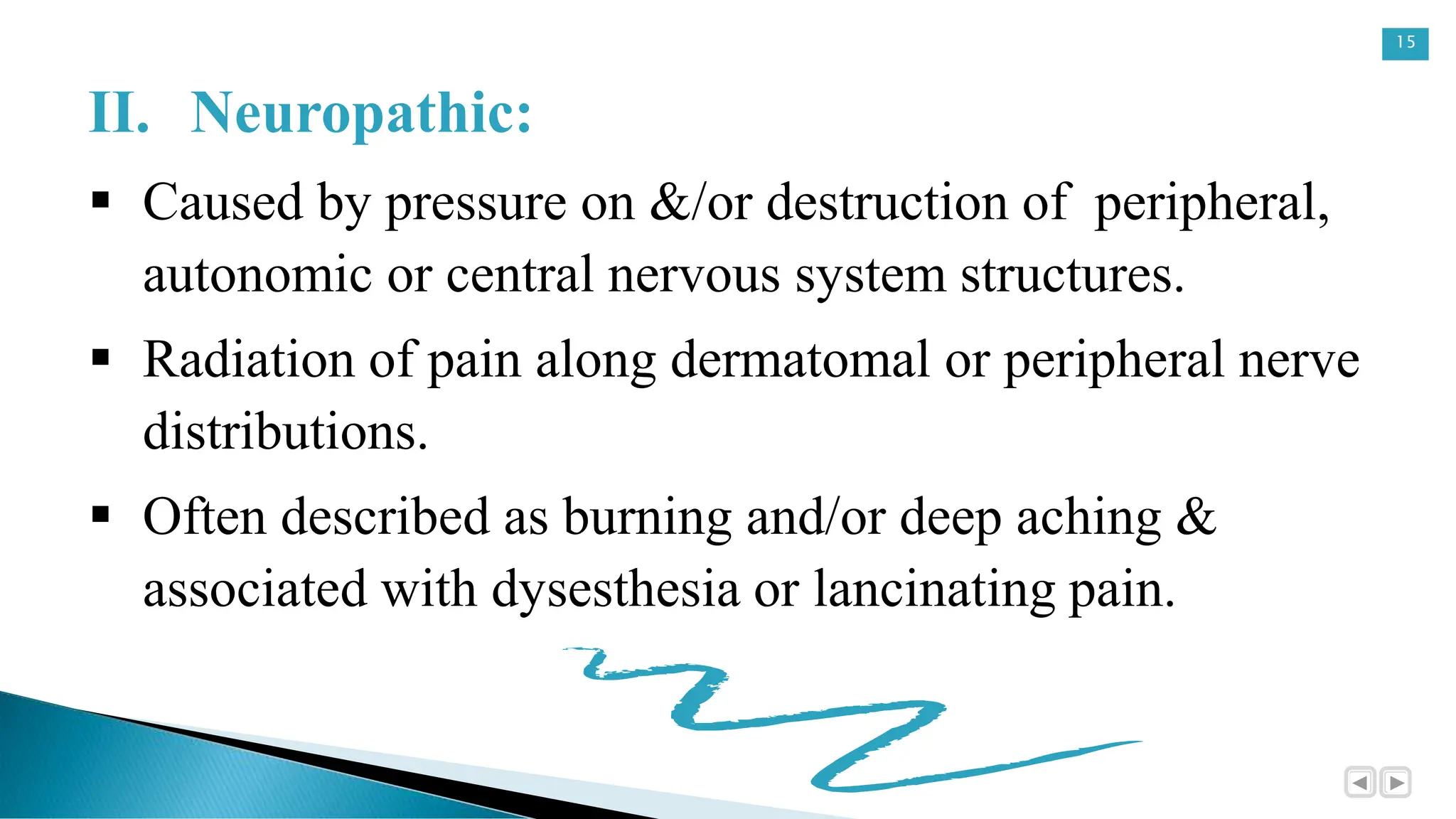 15
II. Neuropathic:
 Caused by pressure on &/or destruction of peripheral,
autonomic or central nervous system structures.
 Radiation of pain along dermatomal or peripheral nerve
distributions.
 Often described as burning and/or deep aching &
associated with dysesthesia or lancinating pain.
 