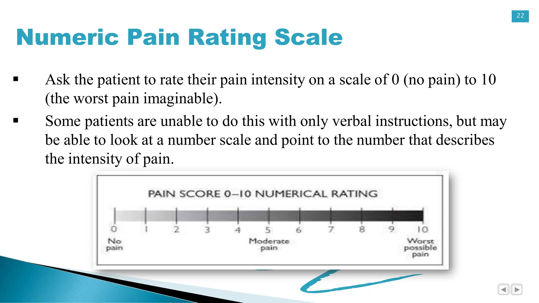 22
Numeric Pain Rating Scale
 Ask the patient to rate their pain intensity on a scale of 0 (no pain) to 10
(the worst pain imaginable).
 Some patients are unable to do this with only verbal instructions, but may
be able to look at a number scale and point to the number that describes
the intensity of pain.
 