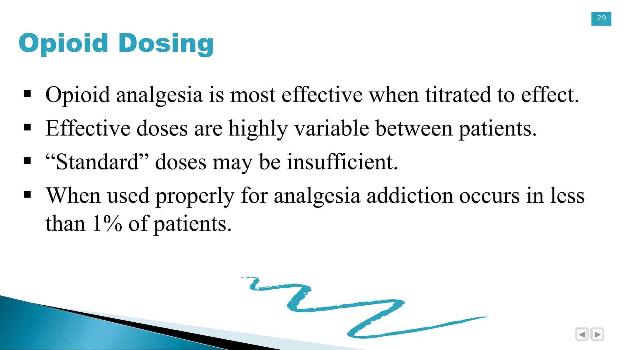 29
Opioid Dosing
 Opioid analgesia is most effective when titrated to effect.
 Effective doses are highly variable between patients.
 “Standard” doses may be insufficient.
 When used properly for analgesia addiction occurs in less
than 1% of patients.
 