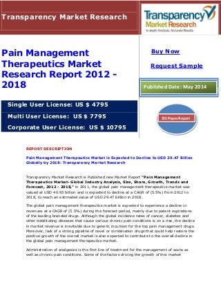 REPORT DESCRIPTION
Pain Management Therapeutics Market is Expected to Decline to USD 29.47 Billion
Globally by 2018: Transparency Market Research
Transparency Market Research is Published new Market Report “Pain Management
Therapeutics Market- Global Industry Analysis, Size, Share, Growth, Trends and
Forecast, 2012 - 2018," in 2011, the global pain management therapeutics market was
valued at USD 40.93 billion and is expected to decline at a CAGR of (5.5%) from 2012 to
2018, to reach an estimated value of USD 29.47 billion in 2018.
The global pain management therapeutics market is expected to experience a decline in
revenues at a CAGR of (5.5%) during the forecast period, mainly due to patent expirations
of the leading branded drugs. Although the global incidence rates of cancer, diabetes and
other debilitating diseases that cause various chronic pain conditions is on a rise, the decline
in market revenue is inevitable due to generic incursion for the top pain management drugs.
Moreover, lack of a strong pipeline of novel or combination drugs that could help restore the
positive growth of the overall market is also expected to contribute to the overall decline in
the global pain management therapeutics market.
Administration of analgesics is the first line of treatment for the management of acute as
well as chronic pain conditions. Some of the factors driving the growth of this market
Transparency Market Research
Pain Management
Therapeutics Market
Research Report 2012 -
2018
Single User License: US $ 4795
Multi User License: US $ 7795
Corporate User License: US $ 10795
Buy Now
Request Sample
Published Date: May 2014
155 Pages Report
 