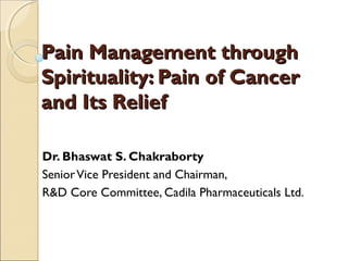 Pain Management through
Spirituality: Pain of Cancer
and Its Relief

Dr. Bhaswat S. Chakraborty
Senior Vice President and Chairman,
R&D Core Committee, Cadila Pharmaceuticals Ltd.
 