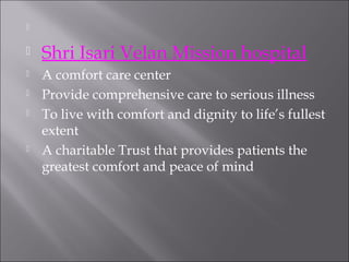 

 



Shri Isari Velan Mission hospital



A comfort care center
Provide comprehensive care to serious illness
To live with comfort and dignity to life’s fullest
extent
A charitable Trust that provides patients the
greatest comfort and peace of mind






 