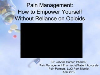 Pain Management:
How to Empower Yourself
Without Reliance on Opioids
Dr. JoAnna Harper, PharmD
Pain Management Pharmacist/Patient Advocate
Pain Partners, LLC/ Park Nicollet
April 2019
 