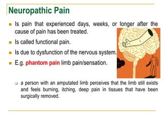 Neuropathic Pain
 Is pain that experienced days, weeks, or longer after the
cause of pain has been treated.
 Is called functional pain.
 Is due to dysfunction of the nervous system.
 E.g. phantom pain limb pain/sensation.
 a person with an amputated limb perceives that the limb still exists
and feels burning, itching, deep pain in tissues that have been
surgically removed.
 