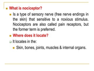  What is nociceptor?
 Is a type of sensory nerve (free nerve endings in
the skin) that sensitive to a noxious stimulus.
Nociceptors are also called pain receptors, but
the former term is preferred.
 Where does it locate?
 It locates in the:
 Skin, bones, joints, muscles & internal organs.
 