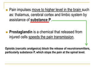  Pain impulses move to higher level in the brain such
as: thalamus, cerebral cortex and limbic system by
assistance of substance P.
 Prostaglandin is a chemical that released from
injured cells speeds the pain transmission.
Opioids (narcotic analgesics) block the release of neurotransmitters,
particularly substance P, which stops the pain at the spinal level.
 