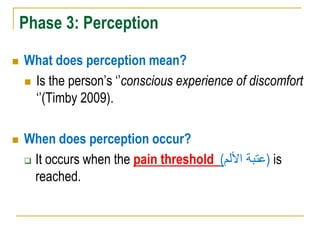 Phase 3: Perception
 What does perception mean?
 Is the person‟s „‟conscious experience of discomfort
„‟(Timby 2009).
 When does perception occur?
 It occurs when the pain threshold (‫األلم‬ ‫)عتبة‬ is
reached.
 