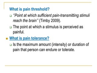 What is pain threshold?
 „‟Point at which sufficient pain-transmitting stimuli
reach the brain‟‟ (Timby 2009).
 The point at which a stimulus is perceived as
painful.
 What is pain tolerance?
 Is the maximum amount (intensity) or duration of
pain that person can endure or tolerate.
 