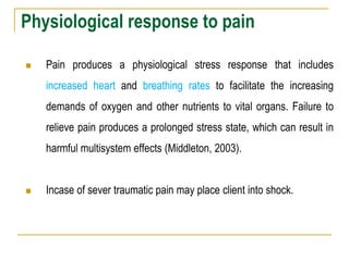 Physiological response to pain
 Pain produces a physiological stress response that includes
increased heart and breathing rates to facilitate the increasing
demands of oxygen and other nutrients to vital organs. Failure to
relieve pain produces a prolonged stress state, which can result in
harmful multisystem effects (Middleton, 2003).
 Incase of sever traumatic pain may place client into shock.
 