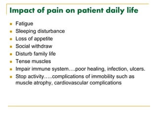 Impact of pain on patient daily life
 Fatigue
 Sleeping disturbance
 Loss of appetite
 Social withdraw
 Disturb family life
 Tense muscles
 Impair immune system….poor healing, infection, ulcers.
 Stop activity…..complications of immobility such as
muscle atrophy, cardiovascular complications
 