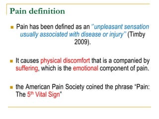 Pain definition
 Pain has been defined as an „‟unpleasant sensation
usually associated with disease or injury‟‟ (Timby
2009).
 It causes physical discomfort that is a companied by
suffering, which is the emotional component of pain.
 the American Pain Society coined the phrase “Pain:
The 5th Vital Sign”
 