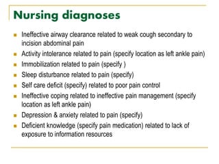 Nursing diagnoses
 Ineffective airway clearance related to weak cough secondary to
incision abdominal pain
 Activity intolerance related to pain (specify location as left ankle pain)
 Immobilization related to pain (specify )
 Sleep disturbance related to pain (specify)
 Self care deficit (specify) related to poor pain control
 Ineffective coping related to ineffective pain management (specify
location as left ankle pain)
 Depression & anxiety related to pain (specify)
 Deficient knowledge (specify pain medication) related to lack of
exposure to information resources
 