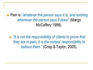  Pain is „‟whatever the person says it is, and existing
whenever the person says it does‟‟ (Margo
McCaffery 1998).
 “It is not the responsibility of clients to prove that
they are in pain; it is the nurses‟ responsibility to
believe them.” (Crisp & Taylor, 2005).
 
