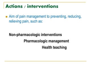 Actions / interventions
 Aim of pain management to preventing, reducing,
relieving pain, such as:
Non-pharmacologic interventions
Pharmacologic management
Health teaching
 