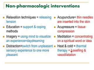 Non-pharmacologic interventions
 Relaxation techniques = releasing
tension
 Education = support & coping
methods
 Imagery = using mind to visualize
an experience=daydreaming
 Distraction=switch from unpleasant
sensory experience to one more
pleasant
 Acupuncture= thin needles
are inserted into the skin
 Acupressure = tissue
compression
 Meditation = concentrating
on a spiritual word or idea
 Heat & cold = thermal
therapy = swelling &
vasodilatation
 