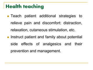 Health teaching
 Teach patient additional strategies to
relieve pain and discomfort: distraction,
relaxation, cutaneous stimulation, etc.
 Instruct patient and family about potential
side effects of analgesics and their
prevention and management.
 